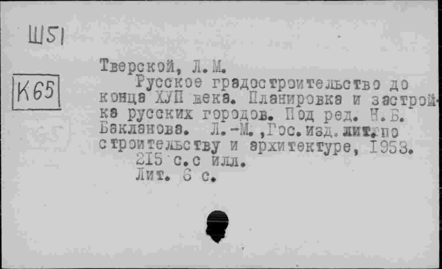 ﻿шя
ÏÏ65
Тверской, Л. X
Русское градостроительство до конца ХУП века. Планировка и застройка русских городов. Под ред. Н.Б/ Бакланова. Л. -М. ,Гос. изд, лит. по строительству и архитектуре, 1953.
215 с.с илл.
Лит. 6 с.